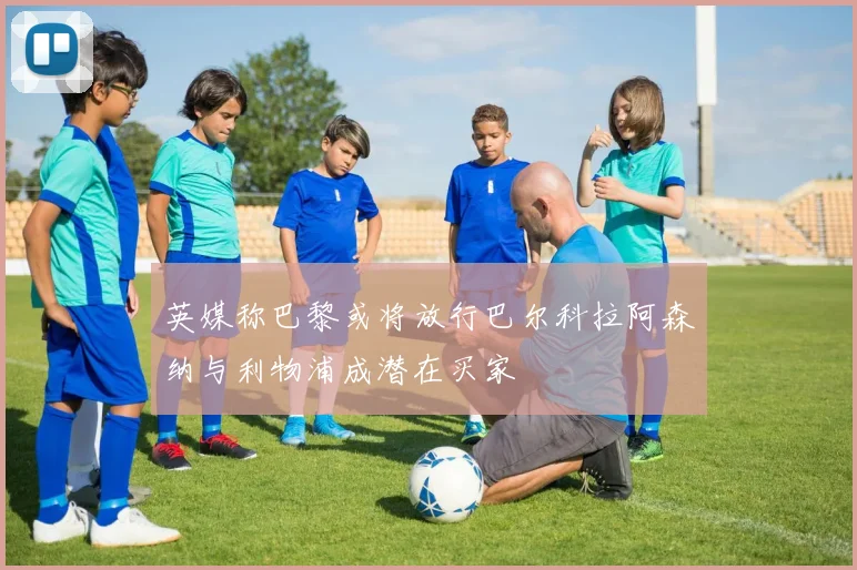 英媒称巴黎或将放行巴尔科拉阿森纳与利物浦成潜在买家