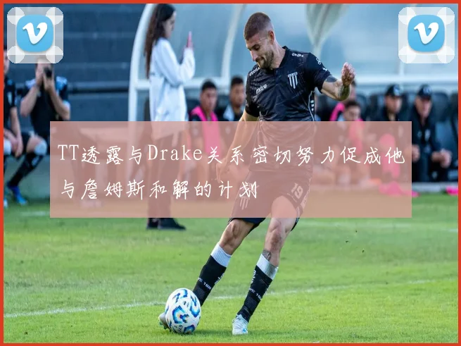 TT透露与Drake关系密切努力促成他与詹姆斯和解的计划