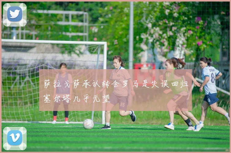 萨拉戈萨承认转会罗马是失误回归塞尔塔几乎无望