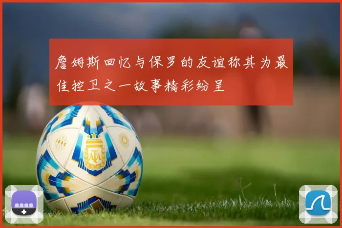 詹姆斯回忆与保罗的友谊称其为最佳控卫之一故事精彩纷呈