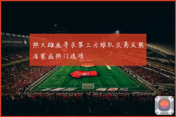 热火雄鹿寻求第三方球队交易灰熊活塞成热门选项