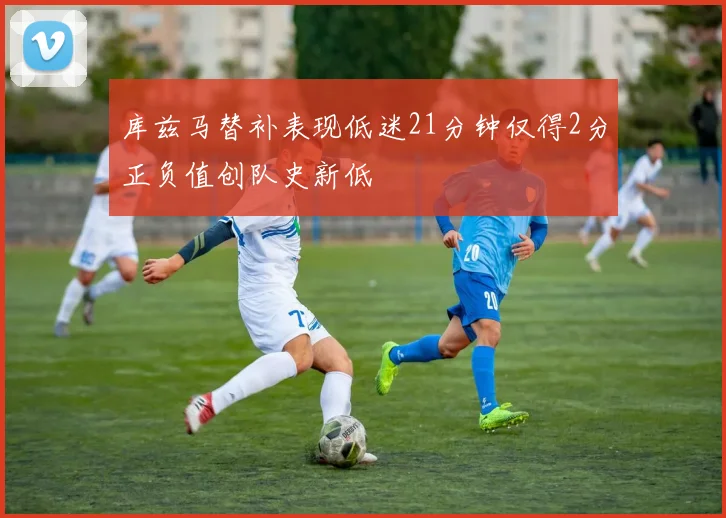 库兹马替补表现低迷21分钟仅得2分正负值创队史新低