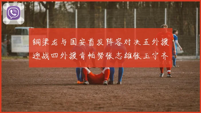 铜梁龙与国安首发阵容对决五外援迎战四外援肯帕努张志雄张玉宁齐上阵