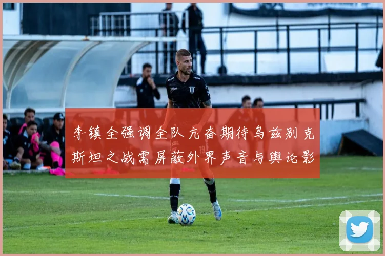 李镇全强调全队亢奋期待乌兹别克斯坦之战需屏蔽外界声音与舆论影响