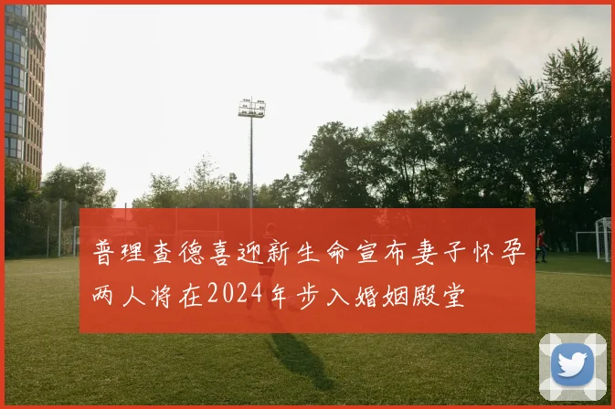 普理查德喜迎新生命宣布妻子怀孕两人将在2024年步入婚姻殿堂