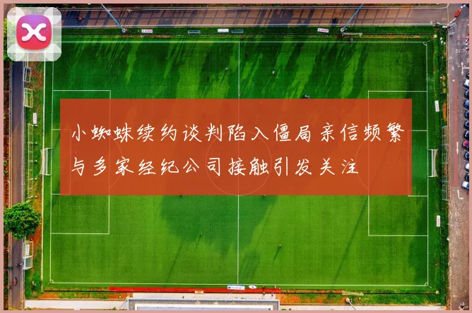 小蜘蛛续约谈判陷入僵局亲信频繁与多家经纪公司接触引发关注