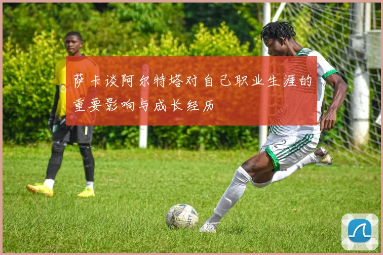 萨卡谈阿尔特塔对自己职业生涯的重要影响与成长经历