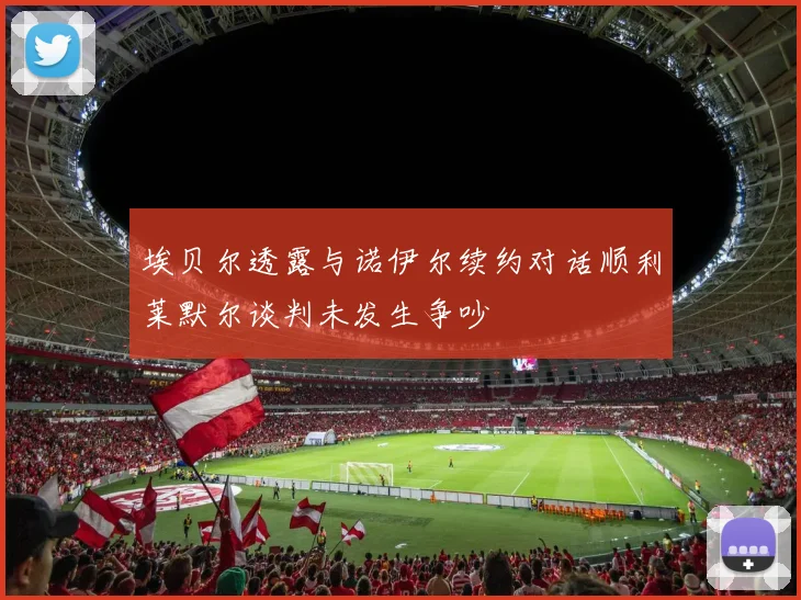 埃贝尔透露与诺伊尔续约对话顺利莱默尔谈判未发生争吵