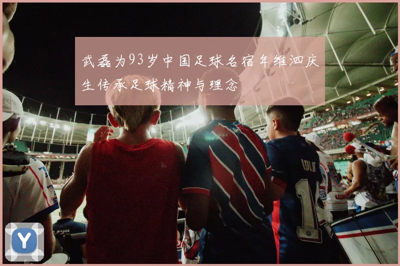 武磊为93岁中国足球名宿年维泗庆生传承足球精神与理念